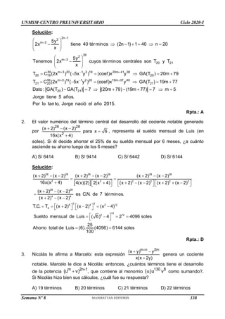 UNMSM-CENTRO PREUNIVERSITARIO Ciclo 2020-I
Semana Nº 8 (Prohibida su reproducción y venta) Pág. 54
Solución:
2n 1
2
m 3
39
2
m 3
20 21
39 m 3 20 1 2 19 20m 41 38
20 19 20
39 m 3 19 1 2
21 20
5y
2x tiene 40 términos (2n 1) 1 40 n 20
x
5y
Tenemos 2x cuyos términos centrales son T y T
x
T C (2x ) ( 5x y ) (coef)x y GA(T ) 20m 79
T C (2x ) ( 5x y



  
 
 
      
 
 
 
 

 
 
 
     
  20 19m 37 40
21
20 21
) (coef)x y GA(T ) 19m 77
Dato : GA(T ) GA(T ) 7 (20m 79) (19m 77) 7 m 5
Jorge tiene 5 años.
Por lo tanto, Jorge nació el año 2015.

   
        
Rpta.: A
2. El valor numérico del término central del desarrollo del cociente notable generado
por
28 28
2
(x 2) (x 2)
para x 6
16x(x 4)
  


, representa el sueldo mensual de Luis (en
soles). Si él decide ahorrar el 25% de su sueldo mensual por 6 meses, ¿a cuánto
asciende su ahorro luego de los 6 meses?
A) S/ 6414 B) S/ 9414 C) S/ 6442 D) S/ 6144
Solución:
 
28 28 28 28 28 28
2 2 2 2 2 2
28 28
4 4
3 3
4 4 2 12
4
(x 2) (x 2) (x 2) (x 2) (x 2) (x 2)
16x(x 4) 4(x)(2) 2(x 4) (x 2) (x 2) (x 2) (x 2)
(x 2) (x 2)
es C.N. de 7 términos.
(x 2) (x 2)
T.C. T (x 2) (x 2) (x 4)
Sueldo
        
 
      
      
     
  

  
   
     
   
12
2 12
mensual de Luis ( 6) 4 2 4096 soles
25
Ahorro total de Luis (6). (4096) 6144 soles
100
 
   
 
 
Rpta.: D
3. Nicolás le afirma a Marcelo: esta expresión
m n 2m
(x y) y
x(x 2y)

 

genera un cociente
notable. Marcelo le dice a Nicolás: entonces, ¿cuántos términos tiene el desarrollo
de la potencia
m 2n 1
(u v) 
 , que contiene al monomio
130 8
( )u v
 como sumando?.
Si Nicolás hizo bien sus cálculos, ¿cuál fue su respuesta?
A) 19 términos B) 20 términos C) 21 términos D) 22 términos
338
 