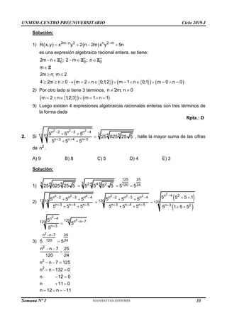UNMSM-CENTRO PREUNIVERSITARIO Ciclo 2019-I
Solución:
1)    
2m n 2 n 2 m
R x,y x y 2 n 2m x y 5n
 
   
es una expresión algebraíca racional entera, se tiene:
 
   
   
0 0 0
2m n ; 2 m ; n
m
2m n; m 2
4 2m n 0 m 2 n 0;1
;2 m 1 n 0;1 m 0 n 0
  
    

 
              
Z Z Z
Z
2) Por otro lado si tiene 3 términos, n 2m; n 0
 
 
   
m 2 n 1
;2;3 m 1 n 1
      
3) Luego existen 4 expresiones algebraicas racionales enteras con tres términos de
la forma dada
Rpta.: D
2. Si
2 2 2
n 2 n 3 n 4
3 4 5
12 10
n 3 n 4 n 5
5 5 5
25 625 25 5
5 5 5
  
  
 

 
, halle la mayor suma de las cifras
de 2
n .
A) 9 B) 8 C) 5 D) 4 E) 3
Solución:
1)
125 25
3
3 4
4 5
5 2 4 2 120 24
25 625 25 5 5 5 5 5 5 5
  
2)
 
 
2
2 2 2 2 2 2 n 4 2
n 2 n 3 n 4 n 2 n 3 n 4
12 10 120 120
n 3 n 4 n 5 n 3 n 4 n 5 n 3 2
5 5 5 1
5 5 5 5 5 5
5 5 5 5 5 5 5 1 5 5

     
      
 
   
 
     
2
2
n 4
120 n n 7
120
n 3
5
5
5

 


3)
2
n n 7 25
120 24
5 5
 

2
2
n n 7 25
120 24
n n 7 125
 

  
2
n n 132 0
n 12 0
n 11 0
  
 
 
n 12 n 11
   
Semana Nº 1 (Prohibida su reproducción y venta) Pág. 31
33
 