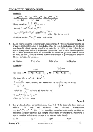 UNMSM-CENTRO PREUNIVERSITARIO Ciclo 2020-I
Semana Nº 8 (Prohibida su reproducción y venta) Pág. 55
Solución:
m m
2m 1 m 2m 1 k k 130 8
k 1 k
10
m n 2m m n 2m m n 2m
2 2 2
2n 1 2m 1
21
(x y) y (x y) y (x y) y
x(x 2y) x 2xy (x y) y
m n 2m
Debe cumplirse m n
2 2
Ahora (u v) (u v)
k 8
T C (u ) (v) ( )u v
m(2m 7) 130 m 10
El desarrollo de (u v) tiene 22 t
  

  
 
     
 
   

  
  


    
   

 érminos.
Rpta.: D
4. En un mismo sistema de numeración, los números M y N son respectivamente los
mayores posibles tales que la cantidad de cifras de N es la sexta parte de los dígitos
que tiene M, disminuido en 4 unidades; además, al dividir en ese orden dichos
números expresados en sus respectivas representaciones en base decimal generan
un cociente notable que tiene 10 términos en su desarrollo. ¿Cuál es la edad actual
de Paco en años?, si dicha edad es numéricamente igual al grado absoluto de tercer
término del cociente generado.
A) 26 años B) 42 años C) 38 años D) 32 años
Solución:
n
4 cifras
n cifras 6
(x) (x)
n
4
n 6
n
n
4
6
60
6
En base x :M (x 1)(x 1)...(x 1) y N (x 1)(x 1)...(x 1)
En base 10 : M x 1 y N x 1
M x 1 n
dato : número de términos 10 10 n 60
n
N
4
x 1 6
x 1
Tenemos , número de té
x 1
 

 
 


       
   

     




6 10 3 42
3 3
rminos :10
T (x ) (1) T x
Edad de Paco : 42 años

  
Rpta.: B
5. Los grados absolutos de los términos de lugar 4, 6 y 7 del desarrollo de un cociente
notable, del que se muestran tres términos consecutivos
8 15 6 18 4 21
... 126x y 84x y 36x y ...
    , coinciden numéricamente con la cantidad de
lapiceros, lápices y agendas que compró una persona en una librería. Determine el
número total de artículos que compró la persona en dicha librería.
A) 68 B) 78 C) 56 D) 64
339
 