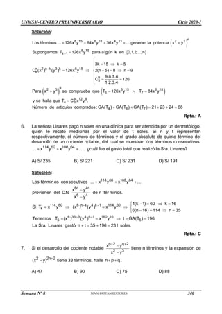 UNMSM-CENTRO PREUNIVERSITARIO Ciclo 2020-I
Semana Nº 8 (Prohibida su reproducción y venta) Pág. 56
Solución:
 
 
 
n
8 15 6 18 4 21 2 3
8 15
k 1
n 2 n k 3 k 8 15
k
9
5
9
2 3
Los términos ... 126x y 84x y 36x y ... generan la potencia x y
Supongamos T 126x y para algún k en 0,1,2,...,n
3k 15 k 5
C (x ) (y ) 126x y 2(n 5) 8 n 9
9.8.7.6
C 126
1.2.3.4
Para x y se


    


   

     


  

  
8 15 6 18
6 7
9 12 9
4 3
4 6 7
comprueba que T 126x y T 84x y
y se halla que T C x y .
Número de articulos comprados : GA(T ) GA(T ) GA(T ) 21 23 24 68
  

     
Rpta.: A
6. La señora Linares pagó n soles en una clínica para ser atendida por un dermatólogo,
quién le recetó medicinas por el valor de t soles. Si n y t representan
respectivamente, el número de términos y el grado absoluto de quinto término del
desarrollo de un cociente notable, del cual se muestran dos términos consecutivos:
114 60 108 64
... x y x y ...
   ., ¿cuál fue el gasto total que realizó la Sra. Linares?
A) S/ 235 B) S/ 221 C) S/ 231 D) S/ 191
Solución:
114 60 108 64
6n 4n
6 4
114 60 6 n k 4 k 1 114 60
k
6 35 5 4 5 1 180 16
5 5
Los términos consecutivos ... x y x y ...
x y
provienen del C.N. de n términos.
x y
4(k 1) 60 k 16
Si T x y (x ) (y ) x y
6(n 16) 114 n 35
Tenemos T (x ) (y ) x y t GA(T ) 19
 
 
  


   

    
   

     6
La Sra. Linares gastó n t 35 196 231 soles.
   
Rpta.: C
7. Si el desarrollo del cociente notable
p 2 q 2
2 3
x y
x y
 


tiene n términos y la expansión de
2 2n 2
(x y) 
 tiene 33 términos, halle n p q
  .
A) 47 B) 90 C) 75 D) 88
340
 