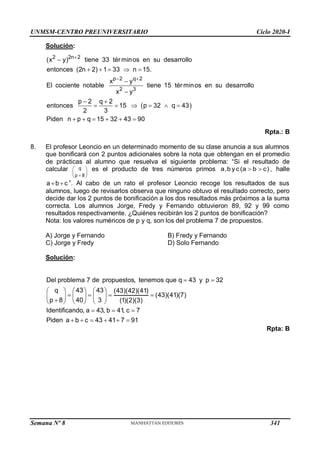 UNMSM-CENTRO PREUNIVERSITARIO Ciclo 2020-I
Semana Nº 8 (Prohibida su reproducción y venta) Pág. 57
Solución:
 
2 2n 2
p 2 q 2
2 3
(x y) tiene 33 tér minos en su desarrollo
entonces (2n 2) 1 33 n 15.
x y
El cociente notable tiene 15 tér minos en su desarrollo
x y
p 2 q 2
entonces 15 p 32 q 43
2 3
Piden n p q 15 32 43 90

 

    


 
     
     
Rpta.: B
8. El profesor Leoncio en un determinado momento de su clase anuncia a sus alumnos
que bonificará con 2 puntos adicionales sobre la nota que obtengan en el promedio
de prácticas al alumno que resuelva el siguiente problema: “Si el resultado de
calcular q
p 8
 
 

 
es el producto de tres números primos a,b yc(a b c)
  , halle
a b c
  ”. Al cabo de un rato el profesor Leoncio recoge los resultados de sus
alumnos, luego de revisarlos observa que ninguno obtuvo el resultado correcto, pero
decide dar los 2 puntos de bonificación a los dos resultados más próximos a la suma
correcta. Los alumnos Jorge, Fredy y Fernando obtuvieron 89, 92 y 99 como
resultados respectivamente. ¿Quiénes recibirán los 2 puntos de bonificación?
Nota: los valores numéricos de p y q, son los del problema 7 de propuestos.
A) Jorge y Fernando B) Fredy y Fernando
C) Jorge y Fredy D) Solo Fernando
Solución:
Del problema 7 de propuestos, tenemos que q 43 y p 32
q 43 43 (43)(42)(41)
(43)(41)(7)
p 8 40 3 (1)(2)(3)
Identificando, a 43, b 41, c 7
Piden a b c 43 41 7 91
 
     
   
     

     
  
     
Rpta: B
341
 
