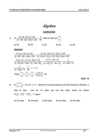 UNMSM-CENTRO PREUNIVERSITARIO Ciclo 2019-I
Semana Nº 8 (Prohibida su reproducción y venta) Pág. 48
Álgebra
EJERCICIOS
1. Si
   

   
n! (n 1)! (n 2)! 1
,
(n 4)! (3n 8).(n 2)! 30
halle el valor de
7
n
 
 
 
.
A) 30 B) 35 C) 22 D) 24 E) 28
Solución:
 
 
2
2
n! (n 1)! (n 2)! n! (n 1).n! (n 2).(n 1).n!
(n 4)! (3n 8).(n 2)! (n 4).(n 3).(n 2)! (3n 8).(n 2)!
n!. n 4n 4
n!. 1 (n 1) (n 2).(n 1) 1
(n 2)!. (n 4)(n 3) (3n 8) (n 2)(n 1)
(n 2)!. n 4n 4
1 1
(n 2)(n 1)
        
 
         
 
 
      
 
      
 
  
 

 
n 4
30
7 7 7 7 6 5
Piden 35
n 4 3 1 2 3
 
 
     
   
     
 
     
Rpta.: B
2. Si Z

 
 
 

 
n 1
10 con n ;
n 2
determine la deuda total que le tiene Marcelo a Nicolás, si
éste le dice “con los 15 soles que me has dado, ahora me debes
n 3 n 1 n 1
2n 7 4 n 4
C C C 1
  
 
   soles”.
A) 23 soles B) 19 soles C) 25 soles D) 24 soles E) 28 soles
342
 