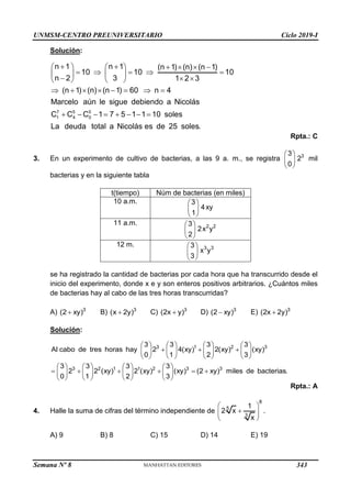 UNMSM-CENTRO PREUNIVERSITARIO Ciclo 2019-I
Semana Nº 8 (Prohibida su reproducción y venta) Pág. 49
Solución:
7 5 5
1 4 0
n 1 n 1 (n 1) (n) (n 1)
10 10 10
n 2 3 1 2 3
(n 1) (n) (n 1) 60 n 4
Marcelo aún le sigue debiendo a Nicolás
C C C 1 7 5 1 1 10 soles
La deuda total a Nicolás es de 25 soles.
     
   
    
   
  
   
       
       
Rpta.: C
3. En un experimento de cultivo de bacterias, a las 9 a. m., se registra 3
3
2
0
 
 
 
mil
bacterias y en la siguiente tabla
t(tiempo) Núm de bacterias (en miles)
10 a.m. 3
4xy
1
 
 
 
11 a.m. 2 2
3
2x y
2
 
 
 
12 m. 3 3
3
x y
3
 
 
 
se ha registrado la cantidad de bacterias por cada hora que ha transcurrido desde el
inicio del experimento, donde x e y son enteros positivos arbitrarios. ¿Cuántos miles
de bacterias hay al cabo de las tres horas transcurridas?
A) 3
(2 xy)
 B) 3
(x 2y)
 C) 3
(2x y)
 D) 3
(2 xy)
 E) 3
(2x 2y)

Solución:
3 1 2 3
3 2 1 1 2 3 3
3 3 3 3
Al cabo de tres horas hay 2 4(xy) 2(xy) (xy)
0 1 2 3
3 3 3 3
2 2 (xy) 2 (xy) (xy) (2 xy) miles de bacterias.
0 1 2 3
       
  
       
       
       
     
       
       
Rpta.: A
4. Halle la suma de cifras del término independiente de
8
5
3
1
2 x
x
 

 
 
.
A) 9 B) 8 C) 15 D) 14 E) 19
343
 
