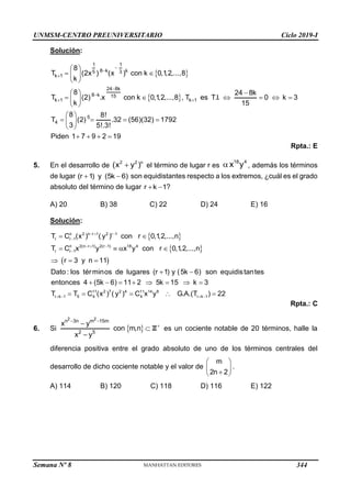 UNMSM-CENTRO PREUNIVERSITARIO Ciclo 2019-I
Semana Nº 8 (Prohibida su reproducción y venta) Pág. 50
Solución:
 
 
1 1
8 k k
5 3
k 1
24 8k
8 k 15
k 1 k 1
5
4
8
T (2x ) (x ) con k 0,1
,2,...,8
k
8 24 8k
T (2) .x con k 0,1
,2,...,8 , T es T.I. 0 k 3
k 15
8 8!
T (2) .32 (56)(32) 1792
3 5!.3!
Piden 1 7 9 2 19





 
 
 
 
 

 
     
 
 
 
   
 
 
   
Rpta.: E
5. En el desarrollo de
2 2 n
(x y )
 el término de lugar r es
18 4
x y
 , además los términos
de lugar  
(r 1) y (5k 6) son equidistantes respecto a los extremos, ¿cuál es el grado
absoluto del término de lugar  
r k 1?
A) 20 B) 38 C) 22 D) 24 E) 16
Solución:
 
 
 
  

  

 
 
   
  
 
       
 
n 2 n r 1 2 r 1
r r 1
n 2(n r 1) 2(r 1) 18 4
r r 1
11 2 7
r k 1 5 4
T C (x ) ( y ) con r 0,1
,2,...,n
T C x y x y con r 0,1
,2,...,n
r 3 y n 11
Dato : los términos de lugares (r 1) y (5k 6) son equidistantes
entonces 4 (5k 6) 11 2 5k 15 k 3
T T C (x ) (  
  
2 4 11 14 8
4 r k 1
y ) C x y G.A.(T ) 22
Rpta.: C
6. Si   Z
2 2
n 3n m 15m
2 5
x y
con m,n
x y
 




es un cociente notable de 20 términos, halle la
diferencia positiva entre el grado absoluto de uno de los términos centrales del
desarrollo de dicho cociente notable y el valor de
m
2n 2
 
 

 
.
A) 114 B) 120 C) 118 D) 116 E) 122
344
 