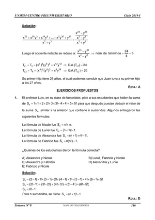 UNMSM-CENTRO PREUNIVERSITARIO Ciclo 2019-I
Semana Nº 8 (Prohibida su reproducción y venta) Pág. 52
Solución:
24 36
22 20 3 18 6 2 30 33 2 3
2 3 2 3
x y
x x y x y ... x y y x y
x y x y

     

 
Luego el cociente notable se reduce a:
24 36
4 6
x y 24
núm de términos 6
4
x y

  

4 3 6 2 12 12
c1 3 c1
4 2 6 3 8 18
c2 4 c2
T T (x ) (y ) x y G.A.(T ) 24
T T (x ) (y ) x y G.A.(T ) 26
    
    
Su primer hijo tiene 26 años, el cual podemos concluir que Juan tuvo a su primer hijo
a los 27 años.
Rpta.: A
EJERCICIOS PROPUESTOS
1. El profesor Luis, en su clase de factoriales, pide a sus estudiantes que hallen la suma
de 5
S 1 1! 2 2! 3 3! 4 4! 5 5!
          para que después puedan deducir el valor de
la suma n
S , similar a la anterior que contiene n sumandos. Algunos entregaron las
siguientes fórmulas:
La fórmula de Nicole fue n
S n! n
  .
La fórmula de Lunié fue n
S (n 1)! 1
   .
La fórmula de Alexandra fue n
S (n 1) n! 1!
    .
La fórmula de Fabrizio fue n
S n(n!) 1
  .
¿Quiénes de los estudiantes dieron la fórmula correcta?
A) Alexandra y Nicole B) Lunié, Fabrizio y Nicole
C) Alexandra y Fabrizio D) Alexandra y Lunié
E) Fabrizio y Nicole
Solución:
5
5
5
n
S (2 1) 1! (3 1) 2! (4 1) 3! (5 1) 4! (6 1) 5!
S (2! 1!) (3! 2!) (4! 3!) (5! 4!) (6! 5!)
S 6! 1
Para n sumandos, se tiene S (n 1)! 1
              
         
 
  
Rpta.: D
346
 