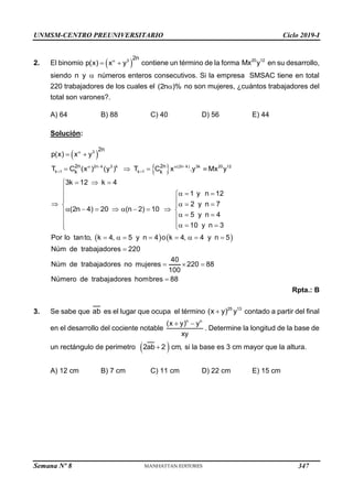 UNMSM-CENTRO PREUNIVERSITARIO Ciclo 2019-I
Semana Nº 8 (Prohibida su reproducción y venta) Pág. 53
2. El binomio  
3
2n
p(x) x y

  contiene un término de la forma 20 12
Mx y en su desarrollo,
siendo n y  números enteros consecutivos. Si la empresa SMSAC tiene en total
220 trabajadores de los cuales el (2n )%
 no son mujeres, ¿cuántos trabajadores del
total son varones?.
A) 64 B) 88 C) 40 D) 56 E) 44
Solución:
 
 
   

   
 
 
   
  


  


 
   
 
        
   


  
 

       

3
2n k 3 k (2n k) 3k 20 12
k 1 k 1
2n 2n
k k
2n
p(x) x y
T C (x ) (y ) T C x .y Mx y
3k 12 k 4
1 y n 12
2 y n 7
(2n 4) 20 (n 2) 10
5 y n 4
10 y n 3
Por lo tanto, k 4, 5 y n 4 o k 4, 4 y n 5
Núm de trabajadores 220
Núm d   

40
e trabajadores no mujeres 220 88
100
Número de trabajadores hombres 88
Rpta.: B
3. Se sabe que ab es el lugar que ocupa el término  25 13
(x y) y contado a partir del final
en el desarrollo del cociente notable
 
n n
(x y) y
xy
. Determine la longitud de la base de
un rectángulo de perimetro  

2ab 2 cm, si la base es 3 cm mayor que la altura.
A) 12 cm B) 7 cm C) 11 cm D) 22 cm E) 15 cm
347
 