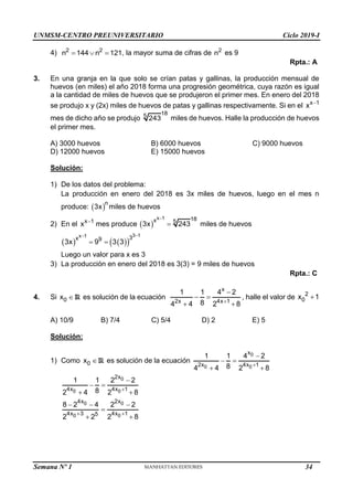 UNMSM-CENTRO PREUNIVERSITARIO Ciclo 2019-I
4) 2 2
n 144 n 121
   , la mayor suma de cifras de 2
n es 9
Rpta.: A
3. En una granja en la que solo se crían patas y gallinas, la producción mensual de
huevos (en miles) el año 2018 forma una progresión geométrica, cuya razón es igual
a la cantidad de miles de huevos que se produjeron el primer mes. En enero del 2018
se produjo x y (2x) miles de huevos de patas y gallinas respectivamente. Si en el x 1
x 
mes de dicho año se produjo
18
5
243 miles de huevos. Halle la producción de huevos
el primer mes.
A) 3000 huevos B) 6000 huevos C) 9000 huevos
D) 12000 huevos E) 15000 huevos
Solución:
1) De los datos del problema:
La producción en enero del 2018 es 3x miles de huevos, luego en el mes n
produce:  n
3x miles de huevos
2) En el x 1
x 
mes produce  
x 1 18
x 5
3x 243

 miles de huevos
   
 
3 1
x 1 3
x 9
3x 9 3 3


 
Luego un valor para x es 3
3) La producción en enero del 2018 es 3(3) = 9 miles de huevos
Rpta.: C
4. Si 0
x R es solución de la ecuación
x
2x 4x 1
1 1 4 2
8
4 4 2 8


 
 
, halle el valor de 2
0
x 1

A) 10/9 B) 7/4 C) 5/4 D) 2 E) 5
Solución:
1) Como 0
x R es solución de la ecuación
0
0 0
x
2x 4x 1
1 1 4 2
8
4 4 2 8


 
 
0
0 0
2x
4x 4x 1
1 1 2 2
8
2 4 2 8


 
 
0 0
0 0
4x 2x
4x 3 4x 1
5
8 2 4 2 2
2 2 2 8
 
  

 
Semana Nº 1 (Prohibida su reproducción y venta) Pág. 31
34
 