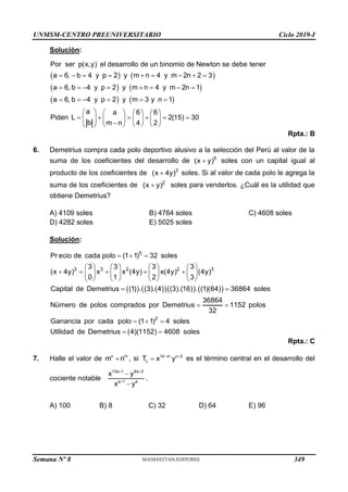 UNMSM-CENTRO PREUNIVERSITARIO Ciclo 2019-I
Semana Nº 8 (Prohibida su reproducción y venta) Pág. 55
Solución:
   
   
   
        
       
     
       
     
       

     
 
Por ser p(x,y) el desarrollo de un binomio de Newton se debe tener
a 6, b 4 y p 2 y m n 4 y m 2n 2 3
a 6, b 4 y p 2 y m n 4 y m 2n 1
a 6, b 4 y p 2 y m 3 y n 1
a a 6 6
Piden L 2(15) 30
b m n 4 2
Rpta.: B
6. Demetrius compra cada polo deportivo alusivo a la selección del Perú al valor de la
suma de los coeficientes del desarrollo de 5
(x y)
 soles con un capital igual al
producto de los coeficientes de 3
(x 4y)
 soles. Si al valor de cada polo le agrega la
suma de los coeficientes de 2
(x y)
 soles para venderlos. ¿Cuál es la utilidad que
obtiene Demetrius?
A) 4109 soles B) 4764 soles C) 4608 soles
D) 4282 soles E) 5025 soles
Solución:
      
5
3 3 2 2 3
Pr ecio de cada polo (1 1) 32 soles
3 3 3 3
(x 4y) x x (4y) x(4y) (4y)
0 1 2 3
Capital de Demetrius (1) . (3).(4) (3).(16) . (1)(64) 36864 soles
36864
Número de polos comprados por Demetrius 1152 pol
32
  
       
    
       
       
 
 
2
os
Ganancia por cada polo (1 1) 4 soles
Utilidad de Demetrius (4)(1152) 4608 soles
  
 
Rpta.: C
7. Halle el valor de n m
m n
 , si 14 m n 2
c
T x y
 
 es el término central en el desarrollo del
cociente notable
13a 1 8a 2
a 1 a
x y
x y
 



.
A) 100 B) 8 C) 32 D) 64 E) 96
349
 
