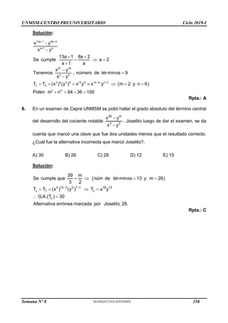 UNMSM-CENTRO PREUNIVERSITARIO Ciclo 2019-I
Semana Nº 8 (Prohibida su reproducción y venta) Pág. 56
Solución:
 
13a 1 8a 2
a 1 a
27 18
3 2
3 4 2 4 12 8 14 m n 2
c 5
n m
x y
x y
13a 1 8a 2
Se cumple a 2
a 1 a
x y
Tenemos , número de términos 9
x y
T T (x ) (y ) x y x y m 2 y n 6
Piden m n 64 36 100
 

 


 
  




      
   
Rpta.: A
8. En un examen de Cepre UNMSM se pidió hallar el grado absoluto del término central
del desarrollo del cociente notable
39 m
3 2
x y
x y


. Joselito luego de dar el examen, se da
cuenta que marcó una clave que fue dos unidades menos que el resultado correcto.
¿Cuál fue la alternativa incorrecta que marcó Joselito?.
A) 30 B) 26 C) 28 D) 12 E) 15
Solución:
 
3 13 7 2 7 1 18 12
c 7 c
c
39 m
Se cumple que núm de términos 13 y m 26
3 2
T T (x ) (y ) T x y
G.A.(T ) 30
Alternativa errónea marcada por Joselito, 28.
 
   
   
 
Rpta.: C
350
 