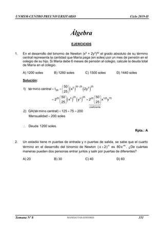 UNMSM-CENTRO PREUNIVERSITARIO Ciclo 2019-II
Semana Nº 8 (Prohibida su reproducción y venta) Pág. 41
Álgebra
EJERCICIOS
1. En el desarrollo del binomio de Newton (x5 + 2y3)50 el grado absoluto de su término
central representa la cantidad que María paga (en soles) por un mes de pensión en el
colegio de su hijo. Si María debe 6 meses de pensión al colegio, calcule la deuda total
de María en el colegio.
A) 1200 soles B) 1260 soles C) 1500 soles D) 1440 soles
Solución:
   
   
50 25 25
5 3
26
25 25
25 5 3 25 125 75
coeficiente
50
1) término central t x 2y
25
50 50
2 x y 2 x y
25 25
2) GA(término central) 125 75 200
Mensualidad 200 soles
Deuda 1200 soles.

 
   
 
   
 
   
   
  


Rpta.: A
2. Un estadio tiene m puertas de entrada y n puertas de salida, se sabe que el cuarto
término en el desarrollo del binomio de Newton n
( x 2)
 es m
80x . ¿De cuántas
maneras pueden dos personas entrar juntos y salir por puertas de diferentes?
A) 20 B) 30 C) 40 D) 60
351
 