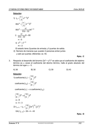 UNMSM-CENTRO PREUNIVERSITARIO Ciclo 2019-II
Semana Nº 8 (Prohibida su reproducción y venta) Pág. 42
Solución:
n 3 3
4
m n 3 3
m n 3
m n 3
n
1) t x 2
3
n
80x x 2
3
n!
80x 8x
3!(n 3)!
n!
i) 8 80
3!(n 3)!
n 5
ii) x x
m 2
El estadio tiene 2puertas de entrada y 5 puertas de salida.




 
  
 
 
  
 







2) Número de maneras que pueden 2 personas entrar juntos
y salir por puertas diferentes es 40.
Rpta.: C
3. Respecto al desarrollo del binomio (2x3 + y2)15 se sabe que el coeficiente del séptimo
término es  veces el coeficiente del décimo término, halle el grado absoluto del
término de lugar  – 5.
A) 36 B) 30 C) 39 D) 43
Solución:
 
 
   
9
7
6
10
7 10
9 6
15
1) coeficiente t 2
6
15
coeficiente t 2
9
coeficiente t α coeficiente t
15 15
2 α 2
6 9
α 8
α 5 3
 
  
 
 
  
 

   

   
   

 
   
 
13
3 2 2
α 5 3
α 5
15
2) t t 2x y
2
GA t 39 4 43


 
   
 
  
Rpta.: D
352
 