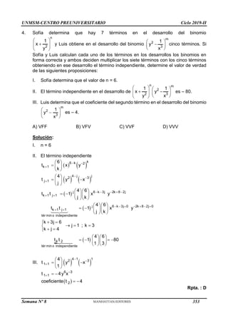 UNMSM-CENTRO PREUNIVERSITARIO Ciclo 2019-II
Semana Nº 8 (Prohibida su reproducción y venta) Pág. 43
4. Sofía determina que hay 7 términos en el desarrollo del binomio
n
2
1
x
y
 

 
 
y Luis obtiene en el desarrollo del binomio
m
2
3
1
y
x
 

 
 
cinco términos. Si
Sofía y Luis calculan cada uno de los términos en los desarrollos los binomios en
forma correcta y ambos deciden multiplicar los siete términos con los cinco términos
obteniendo en ese desarrollo el término independiente, determine el valor de verdad
de las siguientes proposiciones:
I. Sofía determina que el valor de n = 6.
II. El término independiente en el desarrollo de
n m
2
2 3
1 1
x y
y x
   
 
   
 
 
es – 80.
III. Luis determina que el coeficiente del segundo término en el desarrollo del binomio
m
2
3
1
y
x
 

 
 
es – 4.
A) VFF B) VFV C) VVF D) VVV
Solución:
I. n = 6
II. El término independiente
   
   
 
 
k
6 k 2
k 1
4 j j
2 3
j 1
j 6 k 3j 2k 8 2j
k 1 j 1
j 6 k 3j 0 2k 8 2j 0
k 1 j 1
tér mino independiente
4 2
tér mino indepe
6
t x y
k
4
t y x
j
4 6
t t 1 x y
j k
4 6
t t 1 x y
j k
k 3j 6
j 1 ; k 3
k j 4
t t
 

 

    
 
      
 
 
  
 
 
 
 
 
  
    
  
  
    
  
 

  

 

 
ndiente
4 6
1 80
1 3
  
   
  
  
III.    
4 1 1
2 3
1 1
4
t y x
1
 

 
 
 
 
 
6 3
1 1
2
t 4y x
coeficiente t 4

  
 
Rpta. : D
353
 