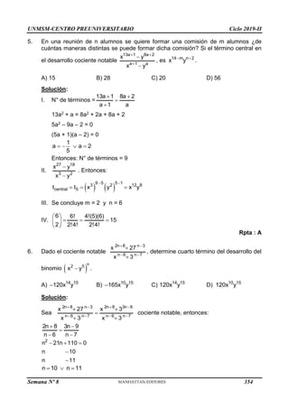 UNMSM-CENTRO PREUNIVERSITARIO Ciclo 2019-II
Semana Nº 8 (Prohibida su reproducción y venta) Pág. 44
5. En una reunión de n alumnos se quiere formar una comisión de m alumnos ¿de
cuántas maneras distintas se puede formar dicha comisión? Si el término central en
el desarrollo cociente notable
13a 1 8a 2
a 1 a
x y
x y
 



, es 14 m n 2
x y
 
.
A) 15 B) 28 C) 20 D) 56
Solución:
I. N° de términos =
13a 1 8a 2
a 1 a
 


13a2 + a = 8a2 + 2a + 8a + 2
5a2 – 9a – 2 = 0
(5a + 1)(a – 2) = 0
1
a a 2
5
   
Entonces: N° de términos = 9
II.
27 18
3 2
x y
x y


. Entonces:
   
9 5 5 1
3 2 12 8
central 5
t t x y x y
 
  
III. Se concluye m = 2 y n = 6
IV.
6 6! 4!(5)(6)
15
2 2!4! 2!4!
 
  
 
 
Rpta : A
6. Dado el cociente notable
2n 8 n 3
n 6 n 7
x 27
x 3
 
 


, determine cuarto término del desarrollo del
binomio  
n
2 5
x y
 .
A) 14 15
120x y
 B) 10 15
165x y
 C) 14 15
120x y D) 10 15
120x y
Solución:
Sea
2n 8 n 3 2n 8 3n 9
n 6 n 7 n 6 n 7
x 27 x 3
x 3 x 3
   
   
 

 
cociente notable, entonces:
2n 8 3n 9
n 6 n 7
 

 
2
n 21n 110 0
n 10
n 11
  


n 10 n 11
  
354
 