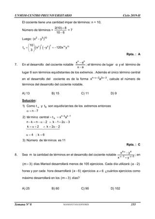 UNMSM-CENTRO PREUNIVERSITARIO Ciclo 2019-II
Semana Nº 8 (Prohibida su reproducción y venta) Pág. 45
El cociente tiene una cantidad impar de términos: n = 10;
Número de términos =
2(10) 8
10 6


= 7
Luego: 2 5 10
(x y )

   
7 3
2 5 14 15
4
10
t x y 120x y
3
 
   
 
 
Rpta. : A
7. En el desarrollo del cociente notable
n n
x a
x a


; el término de lugar α y el término de
lugar 8 son términos equidistantes de los extremos . Además el único término central
en el desarrollo del cociente es de la forma n 2 2 3
x a
 
, calcule el número de
términos del desarrollo del cociente notable.
A) 13 B) 15 C) 11 D) 9
Solución:
8
n k k 1
k
1) Como t y t son equidistantes de los extremos entonces
n 7
2) término central t x a
n k n 2 k 1 2 3
k 2 k 2 2
4 ; k 6
3) Número de términos es 11

 
  
 
         
      
  
Rpta. : C
8. Sea m la cantidad de términos en el desarrollo del cociente notable
4 4
3 5
x y
x y

 


; en
 
m 3
 días Marisol desarrollará menos de 105 ejercicios. Cada día utilizará  
a 2

horas y por cada hora desarrollará  
a 6
 ejercicios a 6
 ¿cuántos ejercicios como
máximo desarrollará en los  
m 3
 días?
A) 25 B) 60 C) 90 D) 102
355
 