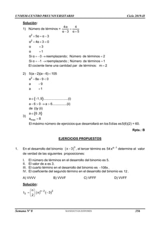 UNMSM-CENTRO PREUNIVERSITARIO Ciclo 2019-II
Semana Nº 8 (Prohibida su reproducción y venta) Pág. 46
Solución:
1) Número de términos =
4α 4
α 3 α 5

 
2
2
α 5α α 3
α 4α 3 0
α 3
α 1
Si α 3 reemplazando; Número de términos 2
Si α 1 reemplazando ; Número de términos 1
  
  


   
   
El cociente tiene una cantidad par de términos: m 2

2) 5(a 2)(a 6) 105
  
2
a 8a 9 0
a 9
a 1
a 1,9 ...........................(i)
a 6 0 a 6................(ii)
  


 
   
3)
max
de (i)y (ii)
a 6 ,9
a 8
El máximo número de ejercicios que desarrollará en los 5días es5(6)(2) = 60.


Rpta.: B
EJERCICIOS PROPUESTOS
1. En el desarrollo del binomio  n
x 3
 , el tercer término es a 1
54x 
determine el valor
de verdad de las siguientes proposiciones:
I. El número de términos en el desarrollo del binomio es 5.
II. El valor de a es 3.
III. El cuarto término en el desarrollo del binomio es 108x
 .
IV. El coeficiente del segundo término en el desarrollo del binomio es 12 .
A) VVVV B) VVVF C) VFFF D) VVFF
Solución:
   
n 2 2
3
n
t x 3
2

 
 
 
 
356
 