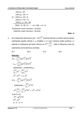 UNMSM-CENTRO PREUNIVERSITARIO Ciclo 2019-II
Semana Nº 8 (Prohibida su reproducción y venta) Pág. 48
1
2
3
4
m 1
GA(t ) 3m
GA(t ) 3m 4
2) GA(t ) 3m 8
GA(t ) 3m 12
GA(t ) 3m 4m
3m(m 1) 4(1 2 .... m) 360 m 8
3) Edad del menor hermano 24 años
Edad del mayor hermano 56 años




 


  

  

  

       


Rpta.: A
3. En el desarrollo del binomio  
21
2 2 3
ax b y
 el primer término y el ultimo término tienen
coeficientes iguales (siendo x ,y variables; a y b son números reales positivos ) y
además el coeficiente del tercer término es 42
2
21
2
 
 
 
, halle la diferencia entre los
coeficientes de los términos centrales.
A) 1 B) 4 C) 2 D) 0
Solución:
   
   
21 0
2 2 3
1
0 21
2 2 3
22
21
1) t ax b y
0
21
t ax b y
21
 
  
 
 
  
 
1 22
21 42
21 42 2
coeficientet coeficientet
21 21
a b
0 21
a b a b

   

   
   
  
   
19 2
2 2 3
3
19 4
3
42 19 4 42 19 4
42 2 19 4
42 42
21
2) t ax b y
2
21
coeficientet a b
2
21 21
2 a b 2 a b
2 2
3) de 1) y 2)
2 (b ) b
2 b
b 2 ; a 4
 
  
 
 
  
 
   
  
   
   


 
358
 