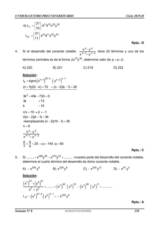 UNMSM-CENTRO PREUNIVERSITARIO Ciclo 2019-II
Semana Nº 8 (Prohibida su reproducción y venta) Pág. 49
11 10 22 30
11
10 11 20 33
12
21
4) t 4 4 x y
10
21
t 4 4 x y
11
 
  
 
 
  
 
Rpta.: D
4. Si el desarrollo del cociente notable
p q
n 1 n 2
x y
x y
 


tiene 20 términos y uno de los
términos centrales es de la forma 70 36
x y
 , determine valor de p q
 .
A) 220 B) 221 C) 219 D) 222
Solución:
   
20 k k 1
n 1 n 2
k
2
t signo x y
(n 1)(20 k) 70 (n 2)(k 1) 36
3k 43k 730 0
3k 73
k 10
i) k 10 1
ii)(n 2)(k 1) 36
 
 

      
  


    
  
p q
n 1 n 2
reemplazando (n 2)(10 1) 36
n 6
x y
x y
p q
20 p 140 ;q 80
7 4
 
  



    
Rpta.: C
5. Si 280 30 273 33
........ x y x y .........
   . muestra parte del desarrollo del cociente notable,
determine el cuarto término del desarrollo de dicho cociente notable.
A) 329 9
x y
 B) 329 9
x y C) 329 12
x y
 D) 47 3
x y

Solución:
   
       
   
51 51
7 3
40 10 39 11
7 3 7 3
7 3
51 4 4 1
7 3 329 9
4
x y
........ x y x y ...........
x y
t x y x y
 

   

   
Rpta.: A
359
 