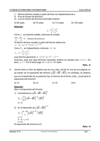 UNMSM-CENTRO PREUNIVERSITARIO Ciclo 2019-II
Semana Nº 8 (Prohibida su reproducción y venta) Pág. 51
i) Décimo término contado a partir del final, es independiente de x.
ii) N es el número de términos.
iii) p es el número de términos racionales enteros.
A) 84 soles B) 74 soles C) 112 soles D) 140 soles
Solución:
2 3
= 


am bn
x x
L
x x
Como L es cociente notable, entonces se cumple:
= = (número de términos)
2 3
 

am bn
N
El décimo término contado a partir del final se obtiene de:
3 10 2 9 3 48
10 = ( ) ( ) =
   
 N N
T x x x
Como 10
T es independiente, entonces = 16
N
32 48
2 3
=





x x
L
x x
cuyo término general es 2 3 1 35 5
= ( ) ( ) =
   
N k k k
k
T x x x
Entonces, para que haya términos racionales enteros se requiere que 1 7
 
k . Es
decir, = 7
p . Por lo tanto pagó 16 7 0,75 = 84
  soles.
Rpta.: A
8. Jaimito tiene un libro de álgebra que es muy viejo ,donde en una de sus páginas no
se puede ver el exponente del trinomio  
3 4
a b c
  ; sin embargo, se observa
que en el desarrollo de su potencia hay un término de la forma  abc. ¿Cuál sería el
exponente del trinomio?
A) 15 B) 12 C) 16 D) 9
Solución:
Sea n el exponente del trinomio.
1) Consideremos  
n
3 4
a b c
 
   
n k k
3 4
k
n
T a b c
k

 
 
 
 
k = 4
2) En el desarrollo de  
n 4
3
a b


   
n 4 j j
3
j
n 4
T a b
j
 

 
  
 
j = 3
n – 4 – j = 2
n = 9
El exponente del trinomio es 9.
Rpta.: D
361
 