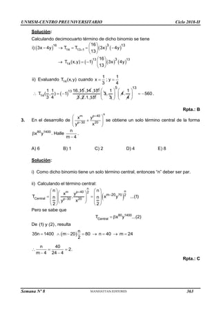 UNMSM-CENTRO PREUNIVERSITARIO Ciclo 2018-II
Semana Nº 8 (Prohibida su reproducción y venta) Pág. 51
Solución:
Calculando decimocuarto término de dicho binomio se tiene
     
     
16
14 13 1
13 13
14
3 13
3
16
i) 3x 4y T T 3x 4y
13
16
T (x,y) 1 3x 4y
13

 
    
 
 
 
    
 
ii) Evaluando 14
T (x,y) cuando
1 1
x ; y
3 4
 
 
13
14
1 1 16.15
T ( , ) 1
3 4
  
.14.13!
3.2.1.13!
3
1
.
3
5
4
 
 
 
1
.
4
13
560
 
 
 
 
.
Rpta.: B
3. En el desarrollo de
n
p 40
m
p 30 20
x y
x
y


 

 
 
 
se obtiene un solo término central de la forma
80 1400
x y
 . Halle
n
m 4

.
A) 6 B) 1 C) 2 D) 4 E) 8
Solución:
i) Como dicho binomio tiene un solo término central, entonces “n” deber ser par.
ii) Calculando el término central:
 
n
n
p 40
m 2
70 2
Central p 30 20
m 20
n n
x y
T . x y ...(1)
n n
x
y
2 2



   
 
   
 
 
 
   
   
 
   
Pero se sabe que
80 1400
Central
T x y ...(2)
 
De (1) y (2), resulta
 
n
35n 1400 m 20 80 n 40 m 24
2
       
n 40
2.
m 4 24 4
  
 
Rpta.: C
363
 