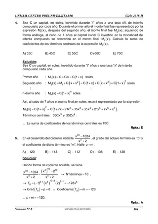 UNMSM-CENTRO PREUNIVERSITARIO Ciclo 2018-II
Semana Nº 8 (Prohibida su reproducción y venta) Pág. 52
4. Sea C un capital, en soles, invertido durante “t” años a una tasa x% de interés
compuesto por cada año. Durante el primer año el monto final fue representado por la
expresión 1
M (x) , después del segundo año, el monto final fue 2
M (x); siguiendo de
forma análoga, al cabo de 7 años el capital inicial C invertido en la modalidad de
interés compuesto se convertirá en el monto final 7
M (x). Calcule la suma de
coeficientes de los términos centrales de la expresión 7
M (x).
A) 35C B) 45C C) 55C D) 60C E) 70C
Solución:
Sea C un capital, en soles, invertido durante “t” años a una tasa “x” de interés
compuesto cada año.
Primer año :  
1
M (x) C C.x C 1 x
    soles
Segundo año :        
2
2 2
2 1
M (x) M C. x x C 1 x C x x C 1 x
         soles
n-ésimo año :  
n
n
M (x) C 1 x
  soles
Así, al cabo de 7 años el monto final,en soles, estará representado por la expresión
   
7 2 3 4 5 6 7
7
M (x) C 1 x C 1 7x 21x 35x 35x 21x 7x x
          .
Términos centrales : 3 4
35Cx y 35Cx .
 La suma de coeficientes de los términos centrales es 70C.
Rpta.: E
5. En el desarrollo del cociente notable
40
4
x 1024
x 2


, el grado del octavo término es “p” y
el coeficiente de dicho término es “m”. Halle p m
 .
A) – 120 B) – 113 C) – 112 D) – 136 E) – 128
Solución:
Dando forma de cociente notable, se tiene
 
10
4 10
40
4 4
x 2
x 1024
N°términos 10
x 2 x 2




 

.
   
   
10 8 8 1
8 1 4 8
8
8 8
T ( 1) x 2 128x
Grad T p 8 Coeficiente T m 128
 

    
      
p m 120.
   
Rpta.: A
364
 