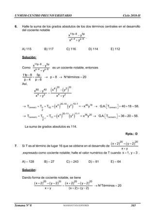 UNMSM-CENTRO PREUNIVERSITARIO Ciclo 2018-II
Semana Nº 8 (Prohibida su reproducción y venta) Pág. 53
6. Halle la suma de los grados absolutos de los dos términos centrales en el desarrollo
del cociente notable
p 4 p 6
11p 8 5p
x y
.
x y
 



A) 115 B) 117 C) 116 D) 114 E) 112
Solución:
Como p 4 p 6
11p 8 5p
x y
x y
 



es un cociente notable, entonces
11p 8 5p
p 8 N términos 20
p 4 p 6

     
 
Así,
   
20
20
4 2 4 2
4 2
80 40 x y
x y
x y x y



 
   
Central(I) Central(I)
10 1
20 10
4 2 40 18
n 10
2
T T T x y x y G.A. T 40 18 58.


 
       
 
 
   
Central(II) Central(II)
1
11 1
20 11
4 2 36 20
n 11
2
T T T x y x y G.A. T 36 20 56.



 
       
 


La suma de grados absolutos es 114.
Rpta.: D
7. Si T es el término de lugar 16 que se obtiene en el desarrollo de
   
20 20
– –
x y 2
2
x y


,expresado como cociente notable; halle el valor numérico de T cuando x 1, y 3
  .
A) – 128 B) – 27 C) – 243 D) – 81 E) – 64
Solución:
Dando forma de cociente notable, se tiene
       
20
20 20 20
x 2 y x 2 y
N Términos 20
x y (x 2
– – 2 – 2
(y 2)
–
)
 
   
   
365
 