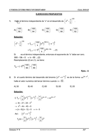 UNMSM-CENTRO PREUNIVERSITARIO Ciclo 2018-II
Semana Nº 8 (Prohibida su reproducción y venta) Pág. 55
EJERCICIOS PROPUESTOS
1. Halle el término independiente de “x” en el desarrollo de
100
9 1
x
x
 

 
 
.
A)
100
90
 
 
 
B)
100
94
 
 
 
C)
100
95
 
 
 
D)
100
98
 
 
 
E)
100
92
 
 
 
Solución:
   
100
9 1
k 1
k 900 10k
k 1
100 k k
9
100
1
x T x x
k
x
100
T ( 1) x ...(1)
k





 
 
   
 
 
   
 
    
 
Si
k 1
T 
es el término independiente, entonces el exponente de “x” debe ser cero.
900 10k 0 k 90 ...(2)
   
Reemplazando (2) en (1), se tiene:
90
91
100 100
T ( 1)
90 90
   
  
   
   
Rpta.: A
2. Si el cuarto término del desarrollo del binomio  
n
4 3
x x
 es de la forma
2
24 n
x 
 ,
halle el valor numérico del tercer término cuando 3
x 2
 .
A) 30 B) 40 C) 60 D) 50 E) 20
Solución:
   
  
 
   
2
3
n 3
4 3 4n 21 24 n
4
2
2
5
4 3
2
4 3 6
3
3
n n
i) T x x x x
3 3
4n 21 24 n
n 4n 45 0
n 9 n 5 0 n 5
Así : x x
5 5
T (x) x x x
2 2
   


   
   
   
   
   
   
     

   
 
   
   
367
 