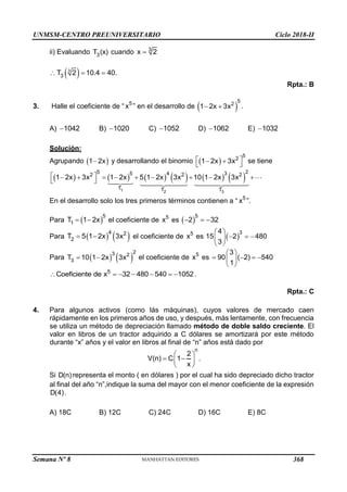 UNMSM-CENTRO PREUNIVERSITARIO Ciclo 2018-II
Semana Nº 8 (Prohibida su reproducción y venta) Pág. 56
ii) Evaluando 3
T (x) cuando 3
x 2

 
3
3
T 2 10.4 40.
  
Rpta.: B
3. Halle el coeficiente de “ 5
x ” en el desarrollo de  
5
2
1 2x 3x
  .
A) 1042
 B) 1020
 C) 1052
 D) 1062
 E) 1032

Solución:
Agrupando  
1 2x
 y desarrollando el binomio  
5
2
1 2x 3x
 
 
  se tiene
           
1 2 3
2
5 5 4 3
2 2 2
T T T
1 2x 3x 1 2x 5 1 2x 3x 10 1 2x 3x
 
        
 
En el desarrollo solo los tres primeros términos contienen a “ 5
x ”.
Para  
5
1
T 1 2x
  el coeficiente de 5
x es  
5
2 32
  
Para    
4 2
2
T 5 1 2x 3x
  el coeficiente de 5
x es  
3
4
15 2 480
3
 
  
 
 
Para    
2
3 2
3
T 10 1 2x 3x
  el coeficiente de 5
x es
3
90 ( 2) 540
1
 
   
 
 
5
Coeficiente de x 32 480 540 1052
       .
Rpta.: C
4. Para algunos activos (como lás máquinas), cuyos valores de mercado caen
rápidamente en los primeros años de uso, y después, más lentamente, con frecuencia
se utiliza un método de depreciación llamado método de doble saldo creciente. El
valor en libros de un tractor adquirido a C dólares se amortizará por este método
durante “x” años y el valor en libros al final de “n” años está dado por
n
2
V(n) C 1
x
 
 
 
 
.
Si D(n) representa el monto ( en dólares ) por el cual ha sido depreciado dicho tractor
al final del año “n”,indique la suma del mayor con el menor coeficiente de la expresión
D(4).
A) 18C B) 12C C) 24C D) 16C E) 8C
368
 