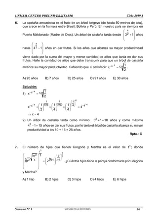 UNMSM-CENTRO PREUNIVERSITARIO Ciclo 2019-I
6. La castaña amazónica es el fruto de un árbol longevo (de hasta 50 metros de alto),
que crece en la frontera entre Brasil, Bolivia y Perú. En nuestro país se siembra en
Puerto Maldonado (Madre de Dios). Un árbol de castaña tarda desde
x
2
3 1
 
 

 
 
años
hasta
x
2
4 1
 
 

 
 
años en dar frutos. Si los años que alcanza su mayor productividad
viene dado por la suma del mayor y menor cantidad de años que tarda en dar sus
frutos. Halle la cantidad de años que debe transcurrir para que un árbol de castaña
alcance su mayor productividad. Sabiendo que x satisface:
x
x 128
1
x
2


 .
A) 20 años B) 7 años C) 25 años D) 91 años E) 30 años
Solución:
1)
x
x 128
1
x
2



4
x 4
1 1 1
128 256 4
x 4
1 1 1
x 4
2 4 4
 
 
 
 
 
     
   
     
     
x 4
 
2) Un árbol de castaña tarda como mínimo 2
3 1 10
  años y como máximo
2
4 1 15
  años en dar sus frutos, por lo tanto el árbol de castaña alcanza su mayor
productividad a los 10 + 15 = 25 años.
Rpta.: C
7. El número de hijos que tienen Gregorio y Martha es el valor de 4
t ; donde
3
1
2
2
8
t
3 9
27
3 16
2 64
4
t 2
 
 
 
 
   

   
 
 
 
 
. ¿Cuántos hijos tiene la pareja conformada por Gregorio
y Martha?
A) 1 hijo B) 2 hijos C) 3 hijos D) 4 hijos E) 6 hijos
Semana Nº 1 (Prohibida su reproducción y venta) Pág. 31
36
 