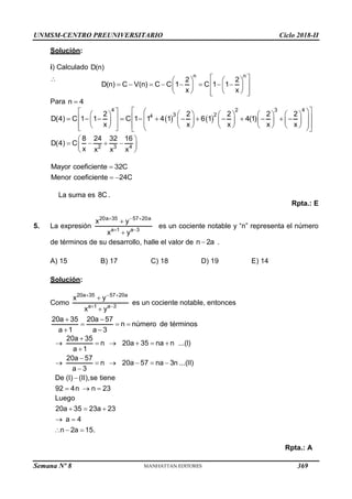 UNMSM-CENTRO PREUNIVERSITARIO Ciclo 2018-II
Semana Nº 8 (Prohibida su reproducción y venta) Pág. 57
Solución:
i) Calculado D(n)
n n
2 2
D(n) C V(n) C C 1 C 1 1
x x
 
   
       
 
   
   
 
 
Para n 4

   
4 2 3 4
3 2
4
2 2 2 2 2
D(4) C 1 1 C 1 1 4 1 6 1 4(1)
x x x x x
 
 
 
         
 
 
              
         
 
 
         
 
   
 
4
2 3
8 24 32 16
D(4) C
x x
x x
 
   
 
 
Mayor coeficiente 32C
Menor coeficiente 24C

 

La suma es 8C .
Rpta.: E
5. La expresión
20a 35 57 20a
a 1 a 3
x y
x y
  
 


es un cociente notable y “n” representa el número
de términos de su desarrollo, halle el valor de n 2a
 .
A) 15 B) 17 C) 18 D) 19 E) 14
Solución:
Como
20a 35 57 20a
a 1 a 3
x y
x y
  
 


es un cociente notable, entonces
20a 35 20a 57
n número de términos
a 1 a 3
 
  
 
20a 35
n 20a 35 na n ...(I)
a 1
20a 57
n 20a 57 na 3n ...(II)
a 3
De (I) (II),se tiene
92 4n n 23

     


     


  
Luego
20a 35 23a 23
a 4
n 2a 15.
  
 
  
Rpta.: A
369
 