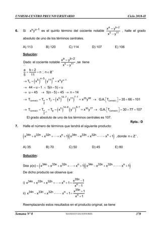 UNMSM-CENTRO PREUNIVERSITARIO Ciclo 2018-II
Semana Nº 8 (Prohibida su reproducción y venta) Pág. 58
6. Si u u 1
x y  es el quinto término del cociente notable
b 2
5 11
a
x
x
– y
y


, halle el grado
absoluto de uno de los términos centrales.
A) 113 B) 120 C) 114 D) 107 E) 106
Solución:
   
Z
5
5 11
4
u 1
n 5
5 11 u
a b 2
x
Dado el cociente notable ,se tiene
x y
a b 2
n ; n
5 11
T x y x y
44 u 1 5(n 5) u
u 45 5(n 5) 45 n 14
– y






  
  
     
      
   
Central(I) Central(I)
7 1
14 7
5 11 35 66
n 7
2
T T T x y x y G.A. T 35 66 101


 
       
 

   
Central(I) Central(II)
1
8 1
14 8
5 11 30 77
n 8
2
T T T x y x y G.A. T 30 77 107



 
       
 


El grado absoluto de uno de los términos centrales es 107.
Rpta.: D
7. Halle el número de términos que tendrá el siguiente producto:
  
34n 33n 32n n 34n 33n 32n n
x x x x 1 x x x x 1
          ,donde n Z .


A) 35 B) 70 C) 50 D) 45 E) 80
Solución:
Sea   
34n 33n 32n n 34n 33n 32n n
p(x) x x x x 1 x x x x 1
          
De dicho producto se observa que:
i)
35n
34n 33n 32n n
n
x 1
x x x x 1
x 1

     

ii)
35n
34n 33n 32n n
n
x 1
x x x x 1
x 1

     

Reemplazando estos resultados en el producto original, se tiene
370
 