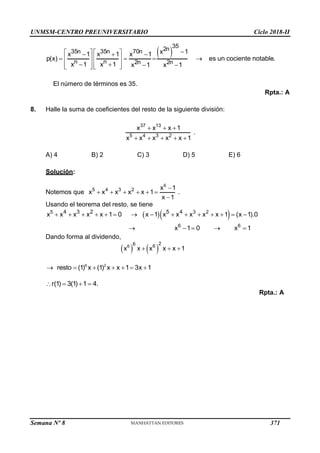 UNMSM-CENTRO PREUNIVERSITARIO Ciclo 2018-II
Semana Nº 8 (Prohibida su reproducción y venta) Pág. 59
 
35
2n
35n 35n 70n
n n 2n 2n
x 1
x 1 x 1 x 1
p(x) es un cociente notable.
x 1 x 1 x 1 x 1

   
  
   
   
   
   
   
El número de términos es 35.
Rpta.: A
8. Halle la suma de coeficientes del resto de la siguiente división:
37 13
5 4 3 2
x x x 1
x x x x x 1
  
    
.
A) 4 B) 2 C) 3 D) 5 E) 6
Solución:
Notemos que
6
5 4 3 2 x 1
x x x x x 1
x 1

     

.
Usando el teorema del resto, se tiene
  
5 3 2
6 6
4 3 2 5 4
x x x x x 1 0 x 1 x x x x x 1 (x 1).0
x 1 0 x 1
              
    
Dando forma al dividendo,
   
6
2
6 6
x x x x x 1
  
6 2
resto (1) x (1) x x 1 3x 1
      
r(1) 3(1) 1 4.
   
Rpta.: A
371
 