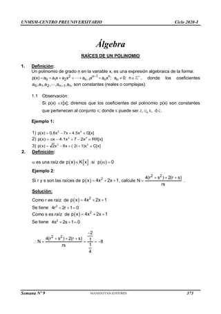 UNMSM-CENTRO PREUNIVERSITARIO Ciclo 2020-I
Semana Nº 9 (Prohibida su reproducción y venta) Pág. 34
Álgebra
RAÍCES DE UN POLINOMIO
1. Definición:
Un polinomio de grado n en la variable x, es una expresión algebraica de la forma:
2 n 1 n
0 1 2 n 1 n n
p(x) a a x a x a x a x ; a 0; n
 

        , donde los coeficientes
n
1
n
2
1
0 a
,
a
,
,
a
,
a
,
a 
 son constantes (reales o complejas).
1.1 Observación:
Si p(x) K[x]; diremos que los coeficientes del polinomio p(x) son constantes
que pertenecen al conjunto K; donde K puede ser Z, Q, R, ó C.
Ejemplo 1:
1) p(x)  0,8x  7x  4.5x
2 3
Q[x]
2)    
2 3
p(x) x 4.1x 7  2x [x]
RR
3) 2 3
2x  8x  ( 2i 1)x  C[x]
p(x) 
2. Definición:
 es una raíz de    
p x K x
 
p 0

 
; si
Ejemplo 2:
Si r y s son las raíces de 2
px 4x
  2 
x 1, calcule
2 2
4(r s )  2(r  s)
N
rs

 .
Solución:
Como r es raíz de 2
px 4x
  2 
x 1
Se tiene 2
r 
4 2r 1
  0
Como s es raíz de 2
px 4x
  2 
x 1
2
4s 2s  
1 0

Se tiene
2 2
2
4(r s )  2(r  s)
  1  
N 8
1
rs
4



373
 