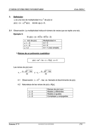 UNMSM-CENTRO PREUNIVERSITARIO Ciclo 2020-I
Semana Nº 9 (Prohibida su reproducción y venta) Pág. 35
3. Definición:
 es una raíz de multiplicidad mZ+
de p(x) si
);
x
(
q
)
x
(
)
x
(
p m


 donde 0
)
(
q 
 .
3.1 Observación: La multiplicidad indica el número de veces que se repite una raíz.
Ejemplo 3:
Si 3 4
p(x) (x 5) (x 6) (x 2)
   
 raíz de p(x) Multiplicidad m
 = – 5 m = 3
 = – 6 m = 4
 = 2 m = 1 (raíz simple)
1.Raíces de un polinomio cuadrático:
Las raíces de p(x) son:
2
p(x) ax bx c R[x] ; a 0
    
2 2
1 2
b b 4ac b b 4ac
x  y x
2a 2a
    

4.1 Observación: 4ac
b2

  es llamado el discriminante de p(x).
4.2 Naturaleza de las raíces de p(x)R[x].
Raíces de p(x) son:
  0 Reales y diferentes
  0 Reales e iguales
  0 Complejas y conjugadas
374
 