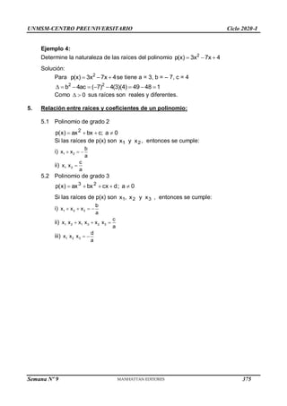 UNMSM-CENTRO PREUNIVERSITARIO Ciclo 2020-I
Semana Nº 9 (Prohibida su reproducción y venta) Pág. 36
Ejemplo 4:
Determine la naturaleza de las raíces del polinomio 2
p(x) 3x 7x 4
  
Solución:
Para 2
p(x) 3x 7x 4
   se tiene a = 3, b = – 7, c = 4
2 2
b 4ac ( 7) 4(3)(4) 49 48 1
        
Como 0
  sus raíces son reales y diferentes.
5. Relación entre raíces y coeficientes de un polinomio:
5.1 Polinomio de grado 2
0
a
;
c
bx
ax
)
x
(
p 2




Si las raíces de p(x) son 2
1 x
y
x , entonces se cumple:
i) 1 2
b
x x
a
  
ii) 1 2
c
x x
a

5.2 Polinomio de grado 3
0
a
;
d
cx
bx
ax
)
x
(
p 2
3





Si las raíces de p(x) son 3
2
1 x
y
x
,
x , entonces se cumple:
i) 1 2 3
b
x x x
a
   
ii) 1 2 1 3 2 3
c
x x x x x x
a
  
iii) 1 2 3
d
x x x
a
 
375
 