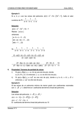 UNMSM-CENTRO PREUNIVERSITARIO Ciclo 2020-I
Semana Nº 9 (Prohibida su reproducción y venta) Pág. 37
Ejemplo 5:
Si a, b y c son las raíces del polinomio  
3 2
p(x) x 4x 3x 1
    , halle el valor
numérico de
1 1 1
N
a b b c c a
  
  
.
Solución
 
3 2
p(x) x 3x 4x 1
Raices a,b,c
entonces
a b c 3 ...(1)
ab ac bc 4 ... (2)
abc 1 ... (3)
1 1 1 1 1 1
N
a b b c c a 3 c 3 a 3 b
(3 a)(3 b) (3 c)(3 b) (3 c)(3 a)
(3 c)(3 a)(3 b)
27 6(a b c) (ab ac bc)
27 9(a b c) 3(ab a
   
  


  

 

     
     
       

  
     

    
27 18 4 13
c bc) (abc) 27 27 12 1 11
 
 
    
6. Propiedad: Teorema de paridad de raíces
i) Si ]
x
[
)
x
(
p R
 y bi
a 

 es una raíz de p(x), donde
a y b 0
b
y 
R entonces a bi
   es otra raíz de p(x).
ii) Si ]
x
[
)
x
(
p Q
 y a b r
 es una raíz de p(x), donde a y b , r y r I

  
Q Q
entonces a b r
 es otra raíz de p(x).
Ejemplo 6:
Si las raíces de un polinomio mónico de menor grado con coeficientes racionales
son 3 5
 y 1, determine el coeficiente del término lineal del polinomio.
Solución
Las raíces del polinomio 3 5
 ;3 5
 ;1
 
   
 
3 2
p(x) (x 1) x 3 5 x 3 5
p(x) x 7x 10x 4
     
   
El coeficiente del término lineal del polinomio es 10
376
 