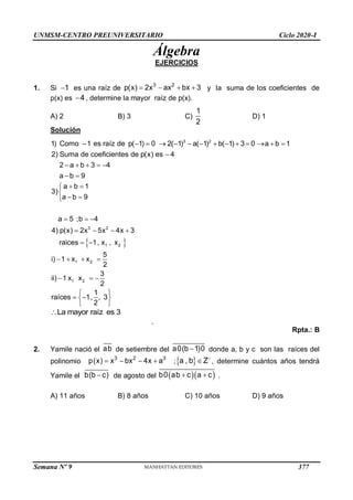 UNMSM-CENTRO PREUNIVERSITARIO Ciclo 2020-I
Semana Nº 9 (Prohibida su reproducción y venta) Pág. 49
Álgebra
EJERCICIOS
1. Si 1
 es una raíz de
3 2
p(x) 2x ax bx 3
    y la suma de los coeficientes de
p(x) es 4
 , determine la mayor raíz de p(x).
A) 2 B) 3 C)
1
2
D) 1
Solución
3 2
1) Como 1 es raíz de p( 1) 0 2( 1) a( 1) b( 1) 3 0 a b 1
2) Suma de coeficientes de p(x) es 4
2 a b 3 4
a b 9
             

    
 
 
3 2
1 2
a b 1
3)
a b 9
a 5 ;b 4
4) p(x) 2x 5x 4x 3
raices 1, x , x
 


 

  
   
 
1 2
1 2
5
i) 1 x x
2
3
ii) 1 x x
2
   
  
1
raíces 1, , 3
2
 
 
 
 
La mayor raíz es 3

.
Rpta.: B
2. Yamile nació el ab de setiembre del a0(b 1)0
 donde a, b y c son las raíces del
polinomio
3 2 3
p(x) x bx 4x a
    ; 
a , b Z
 , determine cuántos años tendrá
Yamile el b(b c)
 de agosto del   
b0 ab c a c
  .
A) 11 años B) 8 años C) 10 años D) 9 años
377
 