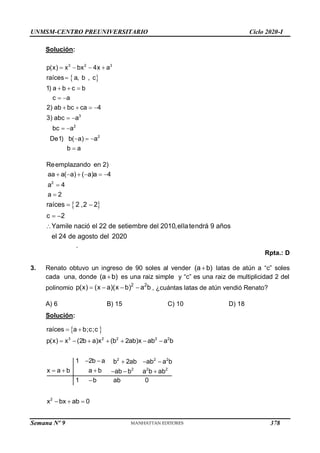 UNMSM-CENTRO PREUNIVERSITARIO Ciclo 2020-I
Semana Nº 9 (Prohibida su reproducción y venta) Pág. 50
Solución:
 
3 2 3
3
2
2
p(x) x bx 4x a
raíces a, b , c
1) a b c b
c a
2) ab bc ca 4
3) abc a
bc a
De1) b( a) a
b a
   

  
 
   
 
 
  

2
Reemplazando en 2)
aa a( a) ( a)a 4
a 4
a 2
     


 
raíces 2 ,2 2
c 2
Yamile nació el 22 de setiembre del 2010,ellatendrá 9 años
el 24 de agosto del 2020
 
 

.
Rpta.: D
3. Renato obtuvo un ingreso de 90 soles al vender (a b)
 latas de atún a “c” soles
cada una, donde (a b)
 es una raiz simple y “c” es una raiz de multiplicidad 2 del
polinomio
2 2
p(x) (x a)(x b) a b
    , ¿cuántas latas de atún vendió Renato?
A) 6 B) 15 C) 10 D) 18
Solución:
 
3 2 2 2 2
raíces a b;c;c
p(x) x (2b a)x (b 2ab)x ab a b
 
      
2 2 2
2 2 2
1 2b a b 2ab ab a b
x a b a b ab b a b ab
1 b ab 0
    
     

2
x bx ab 0
  
378
 