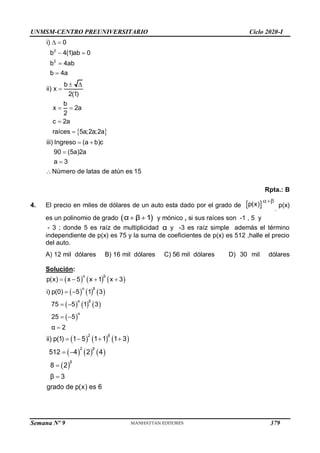 UNMSM-CENTRO PREUNIVERSITARIO Ciclo 2020-I
Semana Nº 9 (Prohibida su reproducción y venta) Pág. 51
 
2
2
i) 0
b 4(1)ab 0
b 4ab
b 4a
b
ii) x
2(1)
b
x 2a
2
c 2a
raíces 5a;2a;2a
iii) Ingreso (a b)c
90 (5a)2a
a 3
Número de latas de atún es 15
 
 


 

 


 



Rpta.: B
4. El precio en miles de dólares de un auto esta dado por el grado de  
p(x)

.
p(x)
es un polinomio de grado  
α β 1
  y mónico , si sus raíces son -1 , 5 y
- 3 ; donde 5 es raíz de multiplicidad α y -3 es raíz simple además el término
independiente de p(x) es 75 y la suma de coeficientes de p(x) es 512 ,halle el precio
del auto.
A) 12 mil dólares B) 16 mil dólares C) 56 mil dólares D) 30 mil dólares
Solución:
     
     
     
 
α β
α β
α β
α
p(x) x 5 x 1 x 3
i) p(0) 5 1 3
75 5 1 3
25 5
α 2
   
 
 
 

     
     
 
2 β
2 β
β
ii) p(1) 1 5 1 1 1 3
512 4 2 4
8 2
β 3
grado de p(x) es 6
   
 


379
 