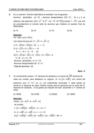 UNMSM-CENTRO PREUNIVERSITARIO Ciclo 2020-I
Semana Nº 9 (Prohibida su reproducción y venta) Pág. 53
6. En un examen final de matemática el resultado fue el siguiente:
alumnos aprobados  
a 3
 ; alumnos desaprobados  
b 2
 . Si a y b se
obtienen del polinomio  
3 2
p(x) x b x ax 12 en R x
    ,siendo 1 3 i
 una raíz
de p(x),determine el número total de alumnos que rindieron el examen final de
Matemática.
A) 13 B) 19 C) 16 D) 20
Solución:
   
 
Por dato : p x R x
Las raíces de p(x) son 1 3 i ;1 3 i ;r

 
i) (1 3 i)(1 3 i)(r) 12 r 3
ii) (1 3 i) (1 3 i) r b
2 r b b 5 ... (1)
iii) (1 3 i)(1 3 i) (1 3 i)r (1 3 i)r a
4 2r a a 10
    
     
     
      
   
Alumnos aprobados a 3 13
 
Alumnos desaprobados b 2 3
  .
Total de alumnos 16
 .
Rpta.: C
7. Un comerciante compra “m” decenas de celulares a un precio de m0 decenas de
soles por unidad, para abastecer su negocio. Si  
m y m 4 3
 , son raíces del
polinomio 3 2
p(x) x t x kx m
    , con coeficientes racionales .Y cada celular se
vende en k decenas de soles. Estime cuanto seria la ganancia por la venta de“m”
decenas de celulares, si los gastos por alquiler de local ascienden a “t” cientos de
soles.
A) 18200 B) 21000 C) 20300 D) 19000
Solución:
 
raíces m 4 3 ; m 4 3 ; m
  
  
      
se cumple :
i) m 4 3 m 4 3 m m m 7
ii) m 4 3 m 4 3 m t t 21
iii) 7 4 3 7 4 3 m 4 3 7 m 4 3 7 99 k
    
      
       
381
 