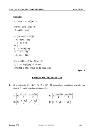 UNMSM-CENTRO PREUNIVERSITARIO Ciclo 2020-I
Semana Nº 9 (Prohibida su reproducción y venta) Pág. 55
Solución:
   
U(x) a x r x 8 x 12
   
   
  
   
  
1) U(10) a 10 r 2 2
5 a 10 r 4
2) U(13) a 13 r 5 1
10 a 13 r 5
2 a(13 r)
  
  
 
  
  
  
 
   
   
de 1) : 2)
a 10 r 4
5
2 a 13 r
r 5 a 0.25
U(x) 0.25 x 5 x 8 x 12
U(11) 0.25 6 3 1 4500
Utilidad el 11 de mayo es de 4500 soles
 

 
   
    
   

Rpta.: A
EJERCICIOS PROPUESTOS
1. Si el polinomio    
3 2
p(x) 2x a 2 x a 6
     tiene raíces no reales y una raíz real
igual a 1 ,determine las raíces de p(x).
A)
2 5 i 2 5 i
1; ;
2 2
 
   
 
 
 
 
B)
1 5 i 1 5 i
1; ;
2 2
 
   
 
 
 
 
C)
1 2 5 i 1 2 5 i
1; ;
2 2
 
   
 
 
 
 
D)  
1; 1 5 i ; 1 5 i
   
383
 