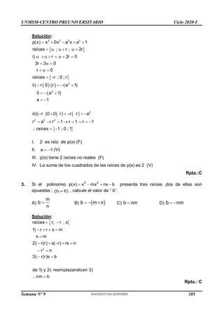 UNMSM-CENTRO PREUNIVERSITARIO Ciclo 2020-I
Semana Nº 9 (Prohibida su reproducción y venta) Pág. 57
Solución:
 
 
   
     
 
3 2 2 3
3
3
2
2 2 2
p(x) x 0x a x a 1
raíces ; r ; 2r
i) r 2r 0
3r 3 0
r 0
raíces r ; 0 ; r
ii) r 0 r (a 1)
0 (a 1)
a 1
iii) r 0 0 r r r a
r a r 1 r 1 r 1
raíces 1 ; 0 ; 1
    
     
      
  
  
 
   
  
 
     
       
  
I. 2 es raíz de p(x) (F)
II. a 1
  (V)
III. p(x) tiene 2 raíces no reales (F)
IV. La suma de los cuadrados de las raíces de p(x) es 2 (V)
Rpta.:C
3. Si el polinomio 3 2
p(x) x mx nx b
    presenta tres raíces ,dos de ellas son
opuestas ;  
b 0
 , calcule el valor de “ b”.
A)
m
b
n
 B)  
b m n
   C) b nm
 D) b nm
 
Solución:
 
2
raíces r, r , s
1) r r s m
s m
2) r(r) s( r) rs n
r n
 
   

    
 
3) r(r)s b
de 1) y 2) reemplazandoen 3)
nm b
 
 
Rpta.: C
385
 