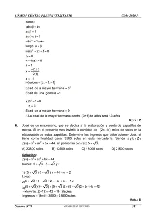 UNMSM-CENTRO PREUNIVERSITARIO Ciclo 2020-I
Semana Nº 9 (Prohibida su reproducción y venta) Pág. 59
Rpta.: C
6. José es un empresario, que se dedica a la elaboración y venta de zapatillas de
marca. Si en el presente mes invirtió la cantidad de  
2a b
 miles de soles en la
elaboración de estas zapatillas. Determine los ingresos que debe obtener José, si
tiene como finalidad ganar 3500 soles en esta mercadería. Siendo ay b Z
 y
3 2
p(x) x ax bx 44
    un polinomio con raíz 5 3
 .
A) 23500 soles B) 13500 soles C) 18000 soles D) 21500 soles
Solución:
3 2
p(x) x ax bx 44
   
Raíces: 5 3
 , 5 3
 y r
1) (5 3
 )(5 3
 ) r 44 r 2
  
Luego
2)5 3
 +5 3
 +2 a a 12
    
3)(5 3)(5 3) (5 3)2 (5 3)2 b b 42
        
Invirtio:2( 12) 42 18milsoles
   
Ingresos 18mil 3500 21500soles
  
Rpta.: D
387
 