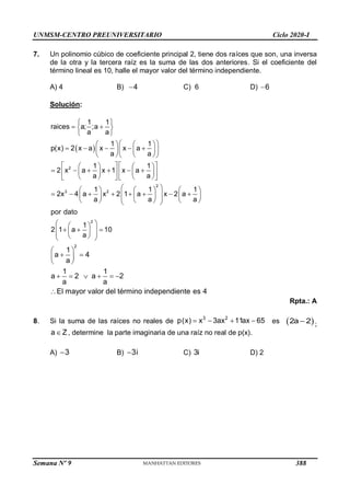 UNMSM-CENTRO PREUNIVERSITARIO Ciclo 2020-I
Semana Nº 9 (Prohibida su reproducción y venta) Pág. 60
7. Un polinomio cúbico de coeficiente principal 2, tiene dos raíces que son, una inversa
de la otra y la tercera raíz es la suma de las dos anteriores. Si el coeficiente del
término lineal es 10, halle el mayor valor del término independiente.
A) 4 B) 4
 C) 6 D) 6

Solución:
 
2
2
3 2
2
1 1
raices a; ;a
a a
1 1
p(x) 2 x a x x a
a a
1 1
2 x a x 1 x a
a a
1 1 1
2x 4 a x 2 1 a x 2 a
a a a
por dato
1
2 1 a 10
a
 
 
 
 
 
   
    
 
   
   
 
   
   
     
   
   
   
   
 
     
       
 
     
 
     
 
 
 
  
 
 
 
 
 
2
1
a 4
a
1 1
a 2 a 2
a a
El mayor valor del término independiente es 4
 
 
 
 
     

Rpta.: A
8. Si la suma de las raíces no reales de
3 2
p(x) x 3ax 11ax 65
    es  
2a 2
 ;
a Z
 , determine la parte imaginaria de una raíz no real de p(x).
A) 3
 B) 3i
 C) 3i D) 2
388
 