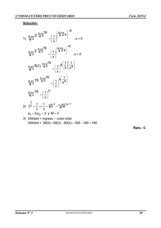UNMSM-CENTRO PREUNIVERSITARIO Ciclo 2019-I
Solución:
1)
. 1
3 ,x 0
x
4
16 4
5
5
2x
2 3
 
 
 
 
 
 
 
 

. 1
3 ,x 0
x
4
16 4
5
5
2x
2 3
 
 
 
 
 
 
 
 

  . 4
1
8
2 1 2
3
x
16
5 1
5 x
8 3
 
 
 
 
 
 
   
  
 
. 4
4
1
3
x
16
5 1
5 x
16 3
 
 
 
 
 
  
 
4
1
3
x
5 16  
  
 
2)
4
p 1
2
p
5 1
5
4
1 1
3 3 M
x x

   
1 2
p 5,p 3 y M 3
  
3) Utilidad = ingreso – costo total
Utilidad = 30(5) 50(3) 80(2) 300 160 140
    
Rpta.: C
Semana Nº 1 (Prohibida su reproducción y venta) Pág. 31
38
 