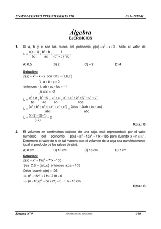 UNMSM-CENTRO PREUNIVERSITARIO Ciclo 2019-II
Semana Nº 9 (Prohibida su reproducción y venta) Pág. 48
Álgebra
EJERCICIOS
1. Si a, b y c son las raíces del polinomio 3
p(x) x x 2
   , halle el valor de
2
2 1
a(a 1) b b 1
L
bc ac (c c) ab

 
  

.
A) 0,5 B) 2 C) – 2 D) 4
Solución:
 
3
2 2 2 3 2 3 2 3 2
3 3 3 2 2 2
p(x) x x 2 con C.S. a,b,c
i. a b c 0
entonces ii. ab ac bc 1
iii.abc 2
a a b b c c a a b b c c
L
bc ac ab abc
(a b c ) (a b c ) 3abc 2(ab bc ac)
L
abc abc
3( 2) 2( 1)
L 2
( 2)
   
  


   

  

       
   
       
 
  
 

Rpta.: B
2. El volumen en centímetros cúbicos de una caja, está representado por el valor
numérico del polinomio 3 2
p(x) x 15x 71x 105 para cuando x n 
      .
Determine el valor de n de tal manera que el volumen de la caja sea numéricamente
igual al producto de las raíces de p(x).
A) 8 cm B) 10 cm C) 16 cm D) 7 cm
Solución:
 
3 2
3 2
2
p(x) x 15x 71x 105
Sea C.S. a,b,c entonces a.b.c 105
Debe ocurrir p(n) 105
n 15n 71n 210 0
(n 10)(n 5n 21) 0 n 10 cm
   
 

    
      
Rpta.: B
390
 