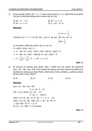 UNMSM-CENTRO PREUNIVERSITARIO Ciclo 2019-II
Semana Nº 9 (Prohibida su reproducción y venta) Pág. 49
3. Si la ecuación cúbica  
3 2
2x x 1 tiene como raíces a, b y c, determine la ecuación
mónica y cúbica que tenga como raíces a ab, bc y ac.
A)   
3 2
2x x 1 0 B) 3
2x x 1 0
  
C) 3
4x x 1 0
   D)   
3 2
x 4x 4 0
Solución:
 
3 2
3 2 2 2 2 2
3 2
1
a b c
2
Tenemos 2x x 1 0 con C.S. a,b,c tal que ab bc ac 0
1
abc
2
La ecuación cúbica de raíces ab, bc y ac es
(x ab)(x bc)(x ac) 0
x (ab bc ac)x (ab c a bc abc )x (abc) 0
x (ab bc ac)x (abc)(a b c)x (abc)

  


      


 

   
        
        2
3 3
0
1 1
x x 0 4x x 1 0
4 4

   
       
   
   
Rpta.: C
4. El número de canicas que tienen José y Pedro son las raíces del polinomio
2
p(x) 2x (6a 6)x 108
    . Si el número de canicas que tiene José es el doble de la
cantidad de canicas que tiene Pedro, disminuido en tres unidades, ¿cuántas canicas
tienen juntos José y Pedro?
A) 16 B) 14 C) 15 D) 18
Solución:
 
2
2
p(x) 2x (6a 6)x 108
j p 3a 3 ... (1)
C.S. j,p donde j.p 54 ... (2)
j 2p 3 ... (dato 1)
(dato 1) en (1): (2p 3) p 3a 3 a p ... (3)
(dato 1) en (2): (2p 3)(p) 54 2p 3p 54 0
(2p 9)(p 6) 0 p 6
En (1): j p 3(6) 3 15 canicas
   
  


 

  

     
     
     
   
Rpta.: C
391
 