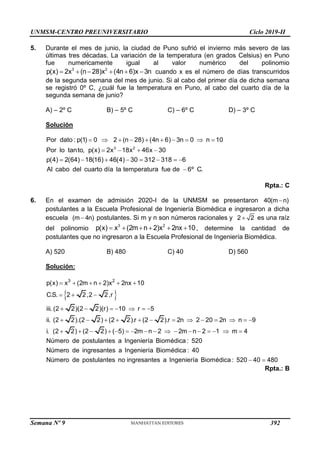 UNMSM-CENTRO PREUNIVERSITARIO Ciclo 2019-II
Semana Nº 9 (Prohibida su reproducción y venta) Pág. 50
5. Durante el mes de junio, la ciudad de Puno sufrió el invierno más severo de las
últimas tres décadas. La variación de la temperatura (en grados Celsius) en Puno
fue numericamente igual al valor numérico del polinomio
3 2
p(x) 2x (n 28)x (4n 6)x 3n
      cuando x es el número de días transcurridos
de la segunda semana del mes de junio. Si al cabo del primer día de dicha semana
se registró 0º C, ¿cuál fue la temperatura en Puno, al cabo del cuarto día de la
segunda semana de junio?
A) – 2º C B) – 5º C C) – 6º C D) – 3º C
Solución
3 2
Por dato : p(1) 0 2 (n 28) (4n 6) 3n 0 n 10
Por lo tanto, p(x) 2x 18x 46x 30
p(4) 2(64) 18(16) 46(4) 30 312 318 6
Al cabo del cuarto día la temperatura fue de 6º C.
         
   
       

Rpta.: C
6. En el examen de admisión 2020-I de la UNMSM se presentaron 40(m n)

postulantes a la Escuela Profesional de Ingeniería Biomédica e ingresaron a dicha
escuela (m 4n)
 postulantes. Si m y n son números racionales y 2 2
 es una raíz
del polinomio
3 2
p(x) x (2m n 2)x 2nx 10
      , determine la cantidad de
postulantes que no ingresaron a la Escuela Profesional de Ingeniería Biomédica.
A) 520 B) 480 C) 40 D) 560
Solución:
 
3 2
p(x) x (2m n 2)x 2nx 10
C.S. 2 2,2 2,r
iii. (2 2)(2 2)(r) 10 r 5
ii. (2 2).(2 2) (2 2).r (2 2).r 2n 2 20 2n n 9
i. (2 2) (2 2) ( 5) 2m n 2 2m n 2 1 m 4
Número de postulantes a Ingeniería Biomédica : 520
Númer
     
  
      
            
                
o de ingresantes a Ingeniería Biomédica : 40
Número de postulantes no ingresantes a Ingeniería Biomédica : 520 40 480
 
Rpta.: B
392
 
