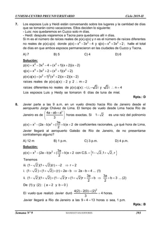 UNMSM-CENTRO PREUNIVERSITARIO Ciclo 2019-II
Semana Nº 9 (Prohibida su reproducción y venta) Pág. 51
7. Los esposos Luis y Heidi están conversando sobre los lugares y la cantidad de días
que se tomarán como vacaciones. Ellos deciden lo siguiente:
- Luis: nos quedaremos en Cuzco solo m días.
- Heidi: después viajaremos a Tacna para quedarnos allí n días.
Si m es el número de raíces reales de p(x).q(x) y n es el número de raíces diferentes
no reales de p(x).q(x) donde 4 2 4 2
p(x) x 3x 4 y q(x) x 3x 2
      ; halle el total
de días en que ambos esposos permanecieron en las ciudades de Cuzco y Tacna.
A) 7 B) 5 C) 4 D) 6
Solución:
4 2 2
4 2 2 2
2 2 2
p(x) x 3x 4 (x 1)(x 2)(x 2)
q(x) x 3x 2 (x 1)(x 2)
p(x).q(x) (x 1) (x 2)(x 2)(x 2)
raíces reales de p(x).q(x): 2 y 2 m 2
raíces diferentes no reales de p(x).q(x): i,i, 2i y 2i n 4
Los esposos Luis y Heidy se tomaro
      
     
    
  
   
n 6 días de luna de miel.
Rpta.: D
8. Javier parte a las 9 a.m. en un vuelo directo hacia Río de Janeiro desde el
aeropuerto Jorge Chávez de Lima. El tiempo de vuelo desde Lima hacia Río de
Janeiro es de
2
4a ab a
3
 
 
 
 
horas exactas. Si 1 2
 es una raíz del polinomio
     
3 2 3a
p(x) x (2a b)x ( b)x 2
2
de coeficientes racionales, ¿a qué hora de Lima,
Javier llegará al aeropuerto Galeão de Río de Janeiro, de no presentarse
contratiempo alguno?
A) 12 m B) 1 p.m. C) 3 p.m. D) 4 p.m.
Solución:
 
 
        
     
        
          
 
3 2 3a
p(x) x (2a b)x ( b)x 2 con C.S. 1 2,1 2, r
2
Tenemos
iii. (1 2 )(1 2)(r) 2 r 2
i. (1 2 ) (1 2) (r) 2a b 2a b 4 ... (1)
3a 3a
ii. (1 2 )(1 2) (1 2 )r (1 2)r b b 3 ... (2)
2 2
De (1) y (2) : a 2 y b 0
El vuelo que realizó Javier dur
 

 
2
4(2) 2(0) (2)
ó 4 horas.
3
Javier llegará a Rio de Janeiro a las 9 4 13 horas o sea, 1 p.m.
Rpta.: B
393
 