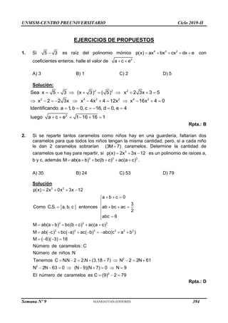UNMSM-CENTRO PREUNIVERSITARIO Ciclo 2019-II
Semana Nº 9 (Prohibida su reproducción y venta) Pág. 52
EJERCICIOS DE PROPUESTOS
1. Si 
5 3 es raíz del polinomio mónico     
4 3 2
p(x) ax bx cx dx e con
coeficientes enteros, halle el valor de   2
a c e .
A) 3 B) 1 C) 2 D) 5
Solución:
        
           
     
     
2 2 2
2 4 2 2 4 2
2
Sea x 5 3 (x 3) ( 5) x 2 3x 3 5
x 2 2 3x x 4x 4 12x x 16x 4 0
Identificando a 1
, b 0, c 16, d 0, e 4
luego a c e 1 16 16 1
Rpta.: B
2. Si se reparte tantos caramelos como niños hay en una guardería, faltarían dos
caramelos para que todos los niños tengan la misma cantidad; pero, si a cada niño
le dan 2 caramelos sobrarían (3M 7)
 caramelos. Determine la cantidad de
caramelos que hay para repartir, si 3
p(x) 2x 3x 12
   es un polinomio de raíces a,
b y c, además 3 3 3
M ab(a b) bc(b c) ac(a c)
      .
A) 35 B) 24 C) 53 D) 79
Solución
 
3 2
3 3 3
3 3 3 2 2 2
p(x) 2x 0x 3x 12
a b c 0
3
Como C.S. a, b, c entonces ab bc ac
2
abc 6
M ab(a b) bc(b c) ac(a c)
M ab( c) bc( a) ac( b) abc(c a b )
M ( 6)( 3) 18
Número de caramelos : C
Número de niños :N
Tenemos C N.N 2
   
  



   





     
         
   
   2
2
2
2.N (3.18 7) N 2 2N 61
N 2N 63 0 (N 9)(N 7) 0 N 9
El número de caramelos es C (9) 2 79
     
        
  
Rpta.: D
394
 