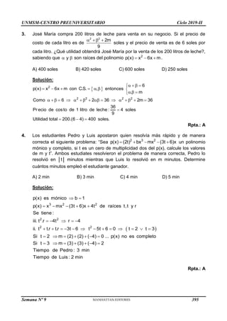 UNMSM-CENTRO PREUNIVERSITARIO Ciclo 2019-II
Semana Nº 9 (Prohibida su reproducción y venta) Pág. 53
3. José María compra 200 litros de leche para venta en su negocio. Si el precio de
costo de cada litro es de
2 2
2m
9
   
soles y el precio de venta es de 6 soles por
cada litro. ¿Qué utilidad obtendrá José María por la venta de los 200 litros de leche?,
sabiendo que y
  son raíces del polinomio 2
p(x) x 6x m
   .
A) 400 soles B) 420 soles C) 600 soles D) 250 soles
Solución:
 
2
2 2 2 2
6
p(x) x 6x m con C.S. , entonces
. m
Como 6 2 36 2m 36
36
Pr ecio de costo de 1 litro de leche : 4 soles
9
Utilidad total 200.(6 4) 400 soles.
   

      
  

                

  
Rpta.: A
4. Los estudiantes Pedro y Luis apostaron quien resolvía más rápido y de manera
correcta el siguiente problema: “Sea 2 3 2
p(x) (2t) bx mx (3t 6)x
     un polinomio
mónico y completo, si t es un cero de multiplicidad dos del p(x), calcule los valores
de m y t”. Ambos estudiates resolvieron el problema de manera correcta, Pedro lo
resolvió en t minutos mientras que Luis lo resolvió en m minutos. Determine
cuántos minutos empleó el estudiante ganador.
A) 2 min B) 3 min C) 4 min D) 5 min
Solución:
 
3 2 2
2 2
2 2
p(x) es mónico b 1
p(x) x mx (3t 6)x 4t de raíces t,t y r
Se tiene :
iii. t .r 4t r 4
ii. t t.r t.r 3t 6 t 5t 6 0 t 2 t 3
Si t 2 m (2) (2) ( 4) 0 ... p(x) no es completo
Si t 3 m (3) (3) ( 4) 2
Tiempo de Pedro : 3 min
Tiem
 
    
    
            
      
      
po de Luis : 2 min
Rpta.: A
395
 